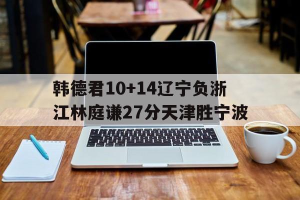 关于韩德君10+14辽宁负浙江林庭谦27分天津胜宁波的信息